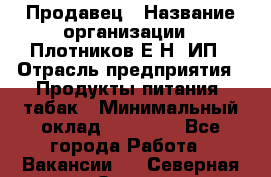 Продавец › Название организации ­ Плотников Е.Н, ИП › Отрасль предприятия ­ Продукты питания, табак › Минимальный оклад ­ 17 000 - Все города Работа » Вакансии   . Северная Осетия